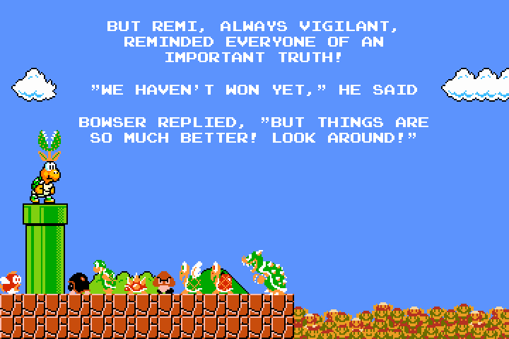 Same scene as the previous panel, but now everyone is looking at Remi who has emerged from the green tube (with the piranha plant now on his head).  Everyone has turned to look at Remi.  The text reads, 'But Remi, always vigilant, reminded everyone of an important truth!  `We haven't won yet,` he said.  Bowser replied, `But things are so much better!  Look around!`'