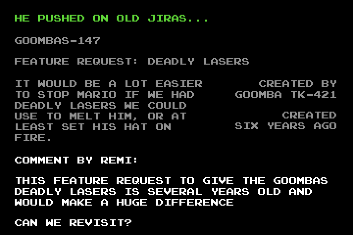 Black screen with text: 'He pushed on old Jiras... GOOMBAS-147 Feature request: deadly lasers.  Created by Goomba TK-421.  Created six years ago.  It would be a lot easier to stop Mario if we had deadly lasers we could use to melt him, or at least set his hat on fire.  Comment by Remi: This feature request to give the goombas deadly lasers is several years old and would make a huge difference.  Can we revisit?'