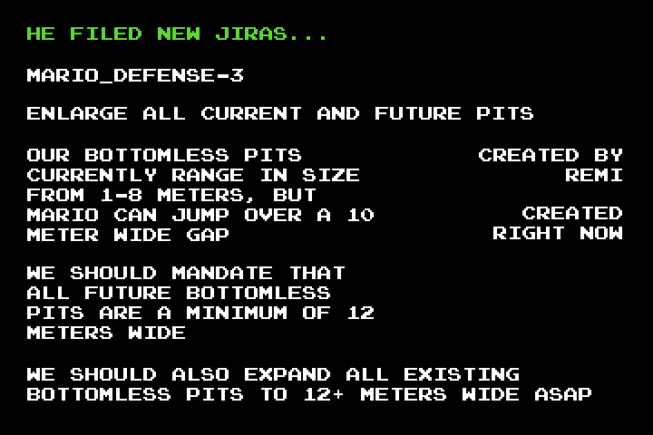 Black screen with text: 'He filed new Jiras... MARIO_DEFENSE-3 Enlarge all current and future pits.  Created by Remi.  Created right now.  Our bottomless pits currently range in size from 1–8 meters, but Mario can jump over a 10 meter wide gap.  We should mandate that all future bottomless pits are a minimum of 12 meters wide.  We should also expand all existing bottomless pits to 12+ meters wide ASAP.'